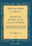 The Feudal History of the County of Derby, Vol. 1: Chiefly During the 11th, 12th, and 13th Centuries; Section II (Classic Reprint)