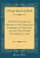 The Fiftieth Annual Report of the Trade and Commerce of Chicago, for the Year Ended December 31, 1907 (Classic Reprint)