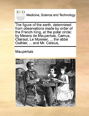 The Figure of the Earth, Determined from Observations Made by Order of the French King, at the Polar Circle: By Messrs de Maupertuis, Camus, Clairaut, Le Monnier, ... the ABBE Outhier, ... and Mr. Celsius, - Maupertuis, Pierre Louis Moreau De