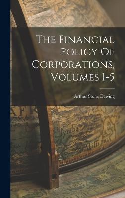 The Financial Policy Of Corporations, Volumes 1-5 - Dewing, Arthur Stone