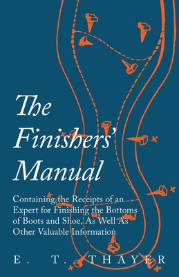 The Finishers' Manual - Containing the Receipts of an Expert for Finishing the Bottoms of Boots and Shoe, As Well As Other Valuable Information - Thayer, E T