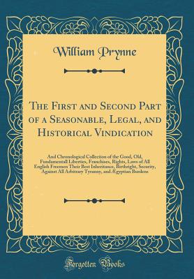 The First and Second Part of a Seasonable, Legal, and Historical Vindication: And Chronological Collection of the Good, Old, Fundamentall Liberties, Franchises, Rights, Laws of All English Freemen Their Best Inheritance, Birthright, Security, Against All - Prynne, William