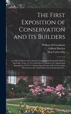The First Exposition of Conservation and Its Builders; an Official History of the National Conservation Exposition, Held at Knoxville, Tenn., in 1913 and of Its Forerunners, the Appalachian Expositions of 1910-11, Embracing a Review of the Conservation... - Goodman, William M, and Pinchot, Gifford 1865-1946, and Ellis, Don Carlos