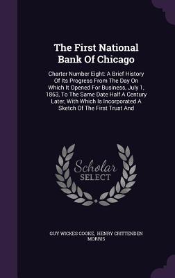 The First National Bank Of Chicago: Charter Number Eight: A Brief History Of Its Progress From The Day On Which It Opened For Business, July 1, 1863, To The Same Date Half A Century Later, With Which Is Incorporated A Sketch Of The First Trust And - Cooke, Guy Wickes, and Henry Crittenden Morris (Creator)