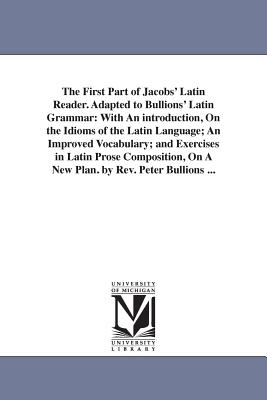 The First Part of Jacobs' Latin Reader. Adapted to Bullions' Latin Grammar: With An introduction, On the Idioms of the Latin Language; An Improved Vocabulary; and Exercises in Latin Prose Composition, On A New Plan. by Rev. Peter Bullions ... - Jacobs, Friedrich