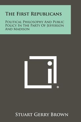 The First Republicans: Political Philosophy And Public Policy In The Party Of Jefferson And Madison - Brown, Stuart Gerry