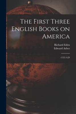 The First Three English Books on America: -1555 A.D - Eden, Richard, and Arber, Edward