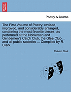 The First Volume of Poetry; revised, improved, and considerably enlarged, containing the most favorite pieces, as performed at the Noblemen and Gentlemen's Catch Club, the Glee Club ... and all public societies ... Compiled by R. Clark.