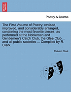 The First Volume of Poetry: Revised, Improved, and Considerably Enlarged, Containing the Most Favorite Pieces, as Performed at the Noblemen and Gentlemen's Catch Club, the Glee Club, the Harmonists' Society, the Argyll Glee Club, the Lodge of Antiquity,