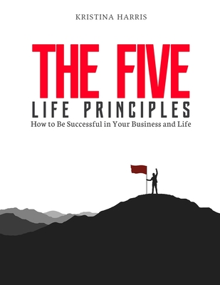 The Five Life Principles: How to Be Successful in Your Business and Life - Kristina, Harris