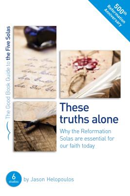 The Five Solas: These Truths Alone: Why the Reformation Solas Are Essential for Our Faith Today - Helopoulos, Jason