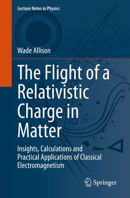 The Flight of a Relativistic Charge in Matter: Insights, Calculations and Practical Applications of Classical Electromagnetism - Allison, Wade