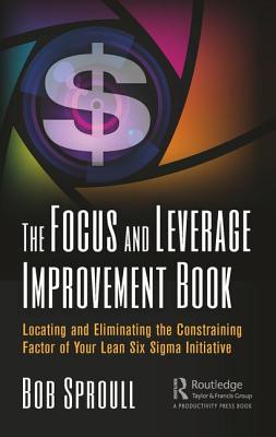 The Focus and Leverage Improvement Book: Locating and Eliminating the Constraining Factor of Your Lean Six SIGMA Initiative - Sproull, Bob
