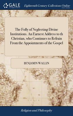 The Folly of Neglecting Divine Institutions. An Earnest Address to th Christian, who Continues to Refrain From the Appointments of the Gospel: ... By Benjamin Wallin - Wallin, Benjamin