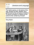 The Fool's Opera; Or, the Taste of the Age. Written by Mat. Medley. and Performed by His Company in Oxford. to Which Is Prefix'd, a Sketch of the Author's Life, Written by Himself