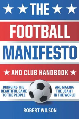 The Football Manifesto and Club Handbook: Bringing the Beautiful Game to the People and Making the USA #1 in the World - Wilson, Robert