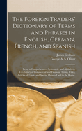 The Foreign Traders' Dictionary of Terms and Phrases in English, German, French, and Spanish: Being a Comprehensive Systematic and Alphabetic Vocabulary of Commercial and Financial Terms, Titles, Articles of Trade, and Special Phrases Used in the Home, Im