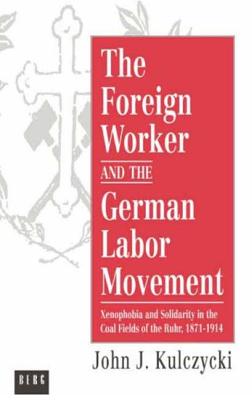 The Foreign Worker and the German Labor Movement: Xenophobia and Solidarity in the Coal Fields of the Ruhr, 1871-1914 - Kulczycki, John