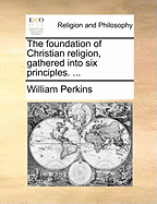 The Foundation of Christian Religion, Gathered Into six Principles.