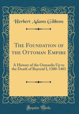 The Foundation of the Ottoman Empire: A History of the Osmanlis Up to the Death of Bayezid I, 1300-1403 (Classic Reprint) - Gibbons, Herbert Adams