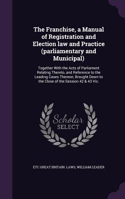 The Franchise, a Manual of Registration and Election law and Practice (parliamentary and Municipal): Together With the Acts of Parliament Relating Thereto, and Reference to the Leading Cases Thereon, Brought Down to the Close of the Session 42 & 43 Vic. - Great Britain Laws, Etc, and Leader, William