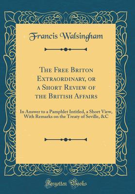 The Free Briton Extraordinary, or a Short Review of the British Affairs: In Answer to a Pamphlet Intitled, a Short View, with Remarks on the Treaty of Seville, &c (Classic Reprint) - Walsingham, Francis