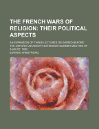 The French Wars of Religion Their Political Aspects: An Expansion of Three Lectures Delivered Before the Oxford University Extension Summer Meeting of August, 1892 (Classic Reprint)