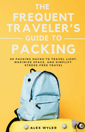 The Frequent Traveler's Guide to Packing: 50 Packing Hacks to Travel Light, Maximize Space, and Simplify Stress-Free Travel