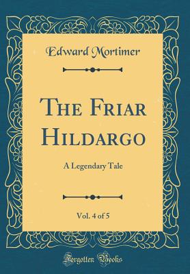 The Friar Hildargo, Vol. 4 of 5: A Legendary Tale (Classic Reprint) - Mortimer, Edward