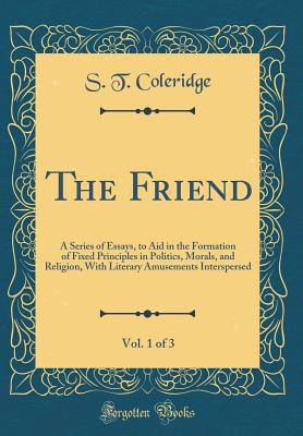 The Friend, Vol. 1 of 3: A Series of Essays, to Aid in the Formation of Fixed Principles in Politics, Morals, and Religion, with Literary Amusements Interspersed (Classic Reprint) - Coleridge, S T