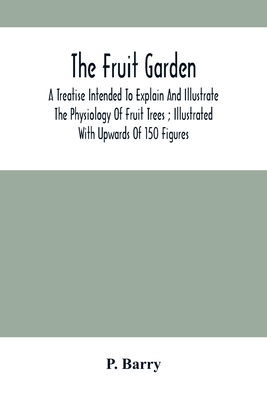 The Fruit Garden: A Treatise Intended To Explain And Illustrate The Physiology Of Fruit Trees; Illustrated With Upwards Of 150 Figures - Barry, P