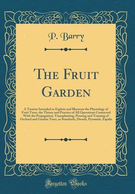 The Fruit Garden: A Treatise Intended to Explain and Illustrate the Physiology of Fruit Trees, the Theory and Practice of All Operations Connected with the Propagation, Transplanting, Pruning and Training of Orchard and Garden Trees, as Standards, Dwarfs, - Barry, P