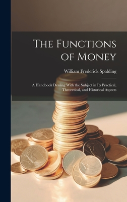 The Functions of Money; a Handbook Dealing With the Subject in its Practical, Theoretical, and Historical Aspects - Spalding, William Frederick