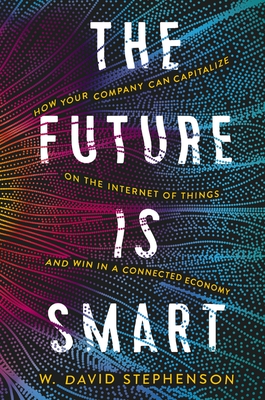 The Future Is Smart: How Your Company Can Capitalize on the Internet of Things--And Win in a Connected Economy - Stephenson, W David