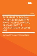 The Future of Bohemia: A Lecture Delivered at King's College, London, in Honour of the Quincentenary of John Hus