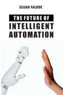 The Future of Intelligent Automation: The Future of Applying Artificial Intelligence, Machine Learning, Cognitive Automation and other Emerging Technologies to Robotic Process Automation