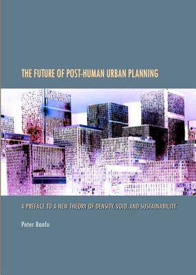 The Future of Post-Human Urban Planning: A Preface to a New Theory of Density, Void, and Sustainability - Baofu, Peter