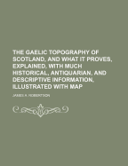 The Gaelic Topography of Scotland, and What It Proves, Explained; With Much Historical, Antiquarian, and Descriptive Information
