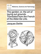 The Garden; Or, the Art of Laying Out Grounds. Translated from the French of the Abb de Lille.