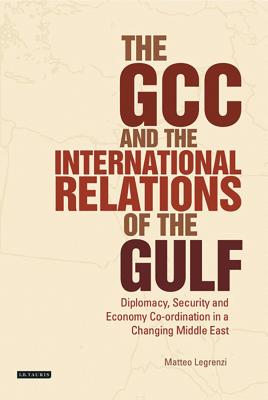 The GCC and the International Relations of the Gulf: Diplomacy, Security and Economic Coordination in a Changing Middle East - Legrenzi, Matteo