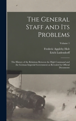 The General Staff and its Problems; the History of the Relations Between the High Command and the German Imperial Government as Revealed by Official Documents; Volume 1 - Ludendorff, Erich, and Holt, Frederic Appleby