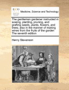 The Gentleman Gardener Instructed in Sowing, Planting, Pruning, and Grafting Seeds, Plants, Flowers, and Trees; Also in the Manner of Making Wines from the Fruits of the Garden the Eighth Edition, Carefully Revised and Corrected, with Many New Additions a