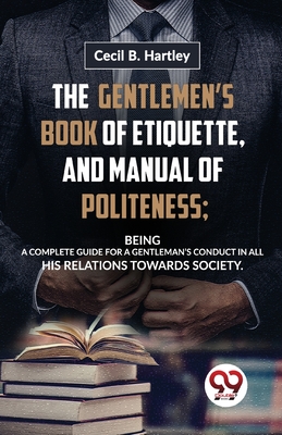 The GentlemenS Book of Etiquette, and Manual of Politeness; Being a Complete Guide for a GentlemanS Conduct in All His Relations Towards Society - Hartley, Cecil B.