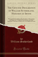 The Genuine Declaration of William Sutherland, Hangman at Irvine: Wherein His Knowledge of the Scriptures, His Courage, and Behaviour Toward the Persecutors, and Their Barbarous Treatment of Him at Air, Are Plainly Set Forth (Classic Reprint)