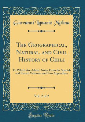 The Geographical, Natural, and Civil History of Chili, Vol. 2 of 2: To Which Are Added, Notes from the Spanish and French Versions, and Two Appendixes (Classic Reprint) - Molina, Giovanni Ignazio