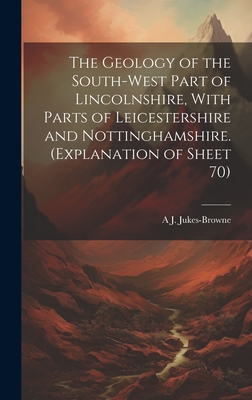 The Geology of the South-west Part of Lincolnshire, With Parts of Leicestershire and Nottinghamshire. (Explanation of Sheet 70) - Jukes-Browne, A J 1851-1914