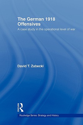 The German 1918 Offensives: A Case Study in The Operational Level of War - Zabecki, David T