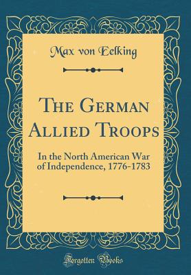 The German Allied Troops: In the North American War of Independence, 1776-1783 (Classic Reprint) - Eelking, Max Von