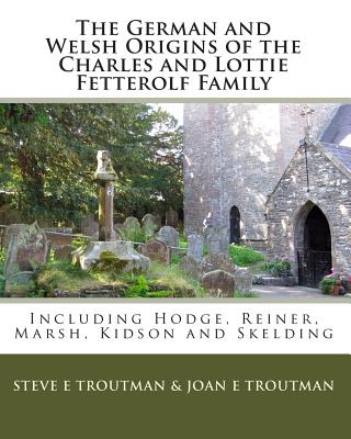 The German and Welsh Origins of the Charles and Lottie Fetterolf Family: Including Hodge, Reiner, Marsh, Kidson and Skelding - Troutman, Joan E, and Troutman, Steve E