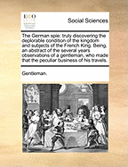 The German Spie: Truly Discovering the Deplorable Condition of the Kingdom and Subjects of the French King. Being, an Abstract of the Several Years Observations of a Gentleman, Who Made That the Peculiar Business of His Travels